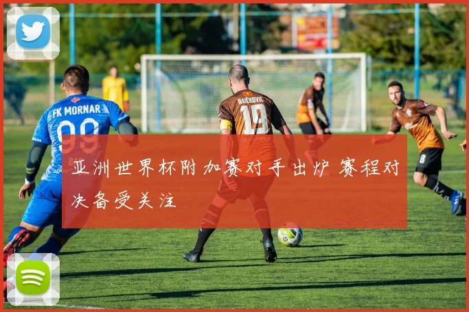 亚洲世界杯附加赛对手出炉 赛程对决备受关注