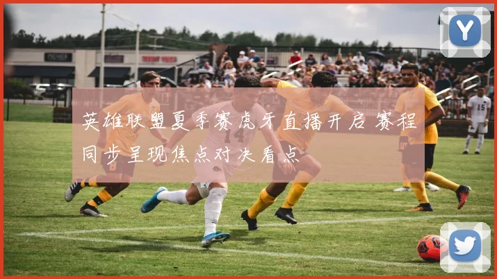 英雄联盟夏季赛虎牙直播开启 赛程同步呈现焦点对决看点