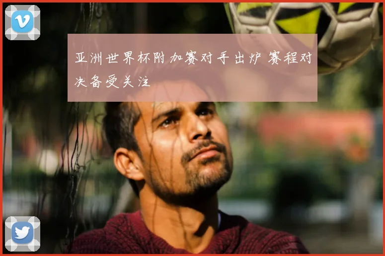亚洲世界杯附加赛对手出炉 赛程对决备受关注