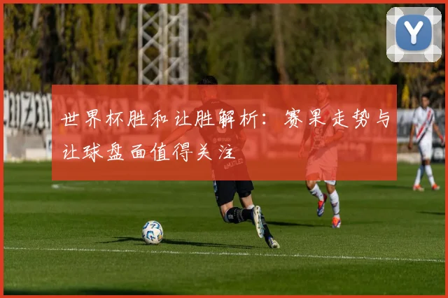 世界杯胜和让胜解析：赛果走势与让球盘面值得关注