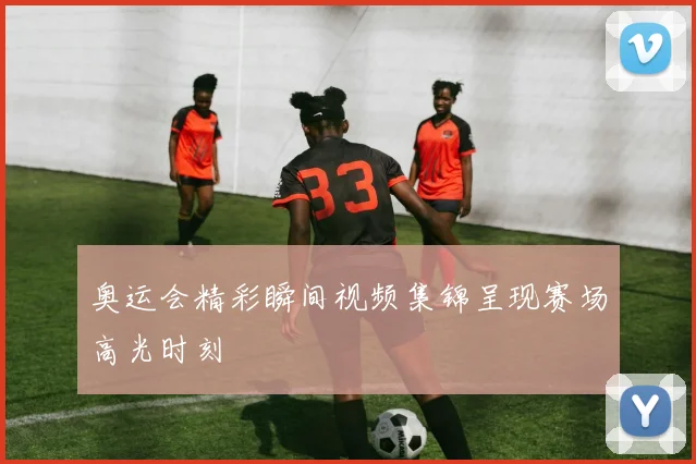 奥运会精彩瞬间视频集锦呈现赛场高光时刻