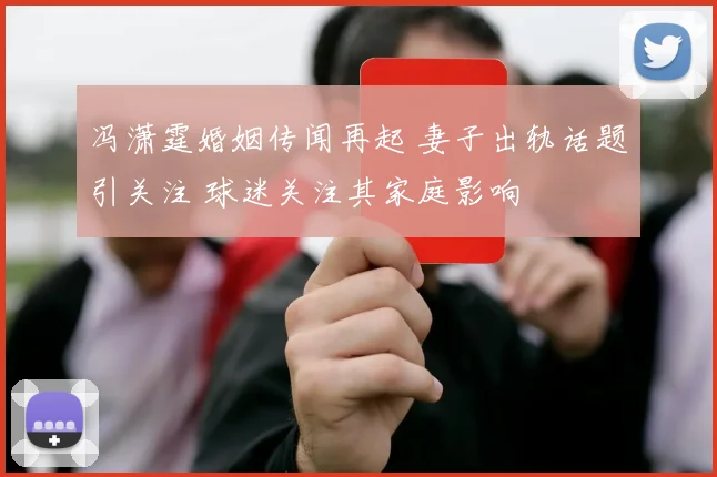 冯潇霆婚姻传闻再起 妻子出轨话题引关注 球迷关注其家庭影响