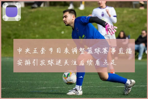 中央五套节目表调整篮球赛事直播安排引发球迷关注后续看点足