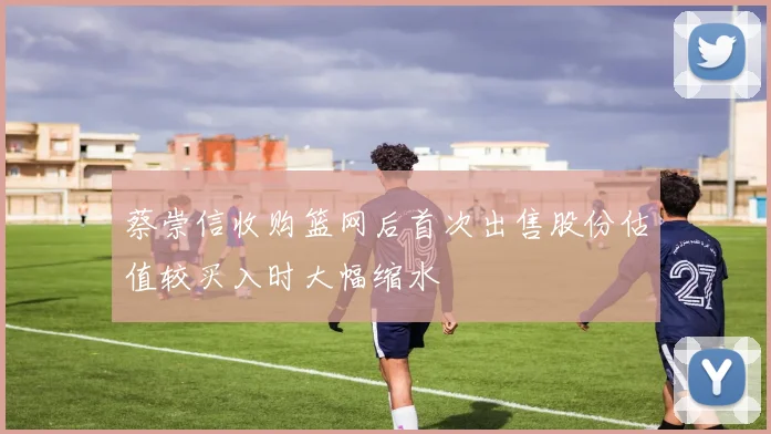 蔡崇信收购篮网后首次出售股份估值较买入时大幅缩水