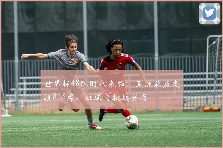 世界杯48队时代来临：亚洲获历史性8.5席，机遇与挑战并存