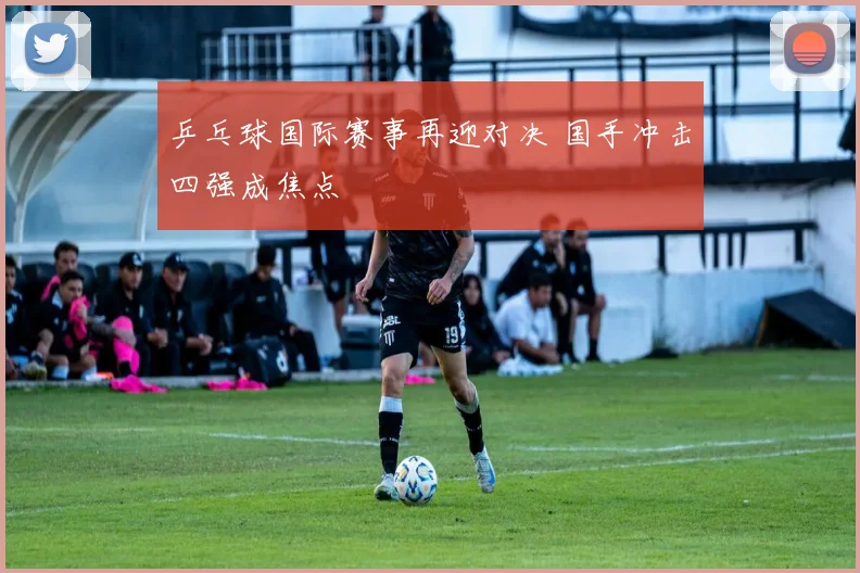 乒乓球国际赛事再迎对决 国手冲击四强成焦点