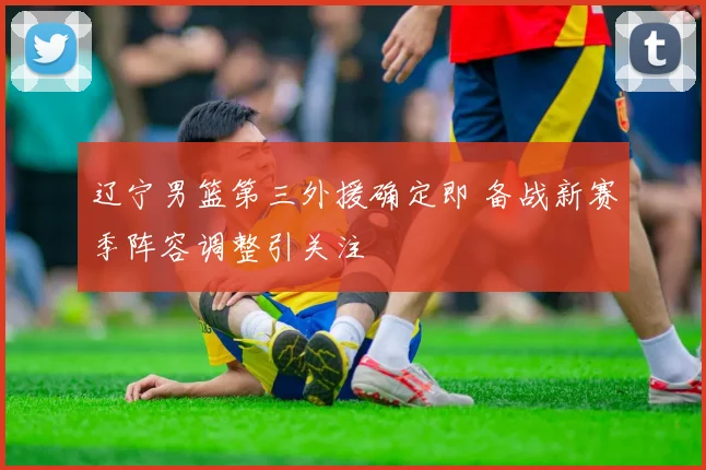 辽宁男篮第三外援确定即 备战新赛季阵容调整引关注