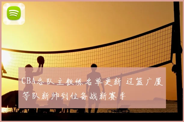 CBA各队主教练名单更新 辽篮广厦等队新帅到位备战新赛季