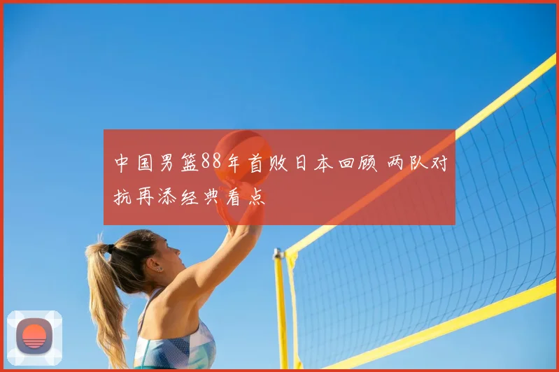 中国男篮88年首败日本回顾 两队对抗再添经典看点