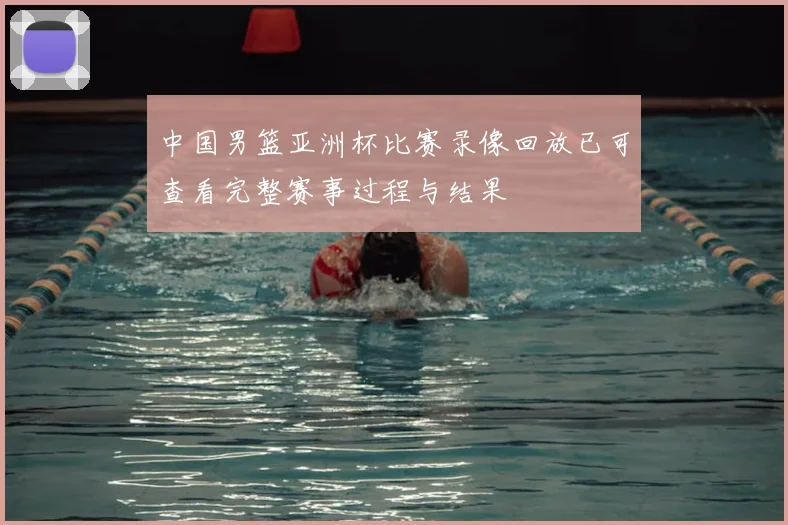 中国男篮亚洲杯比赛录像回放已可查看完整赛事过程与结果