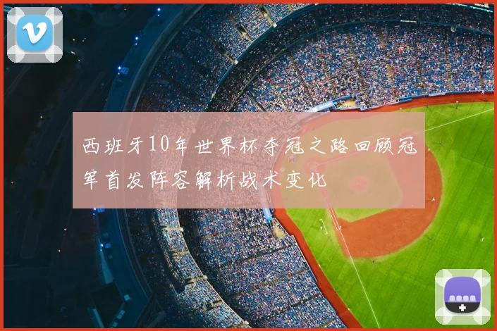 西班牙10年世界杯夺冠之路回顾冠军首发阵容解析战术变化