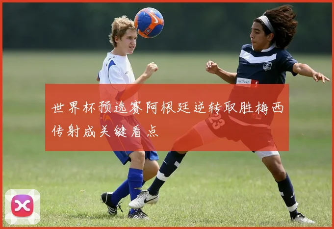世界杯预选赛阿根廷逆转取胜梅西传射成关键看点