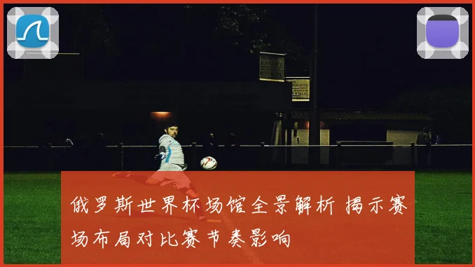 俄罗斯世界杯场馆全景解析 揭示赛场布局对比赛节奏影响