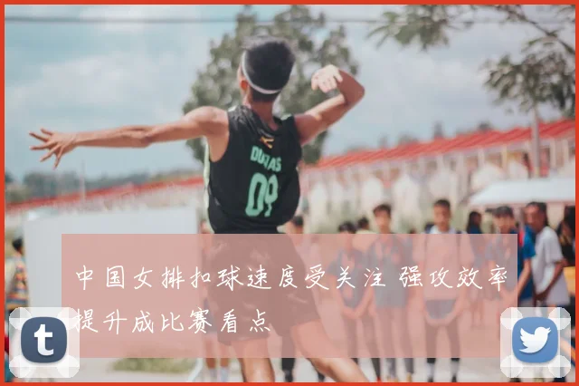 中国女排扣球速度受关注 强攻效率提升成比赛看点