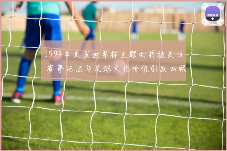 1994年美国世界杯主题曲再被关注 赛事记忆与足球文化价值引发回顾