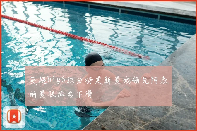 英超big6积分榜更新曼城领先阿森纳曼联排名下滑