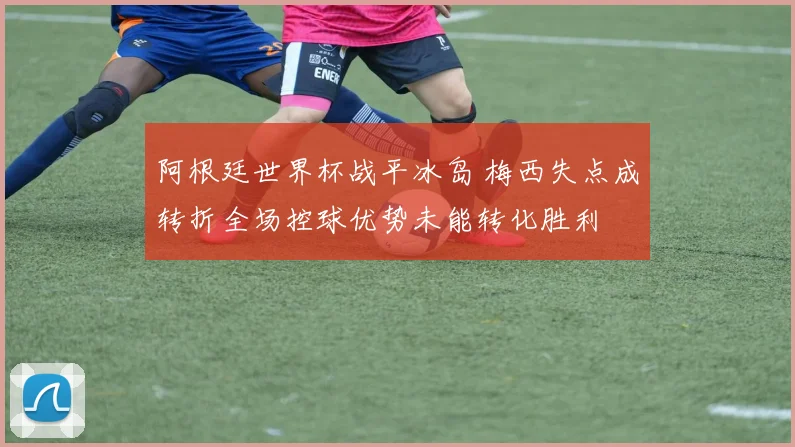 阿根廷世界杯战平冰岛 梅西失点成转折全场控球优势未能转化胜利