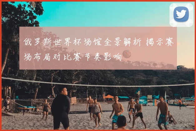 俄罗斯世界杯场馆全景解析 揭示赛场布局对比赛节奏影响