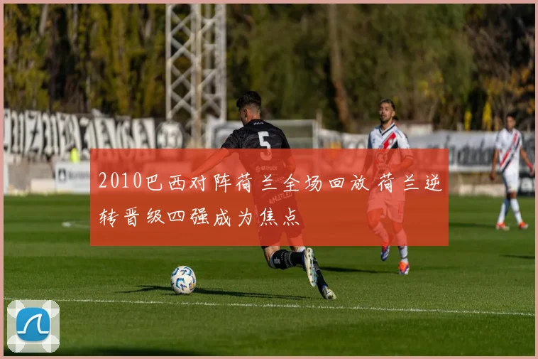 2010巴西对阵荷兰全场回放 荷兰逆转晋级四强成为焦点