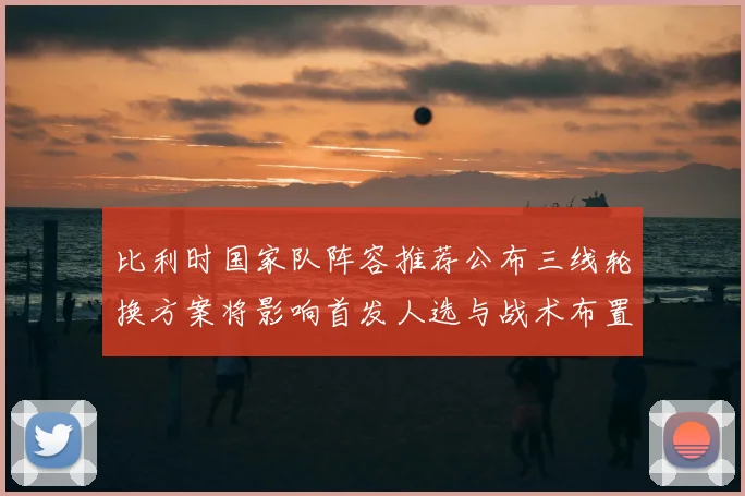 比利时国家队阵容推荐公布三线轮换方案将影响首发人选与战术布置