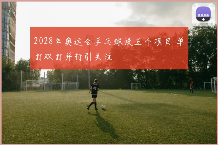 2028年奥运会乒乓球设五个项目 单打双打并行引关注