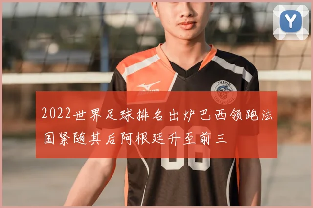 2022世界足球排名出炉巴西领跑法国紧随其后阿根廷升至前三