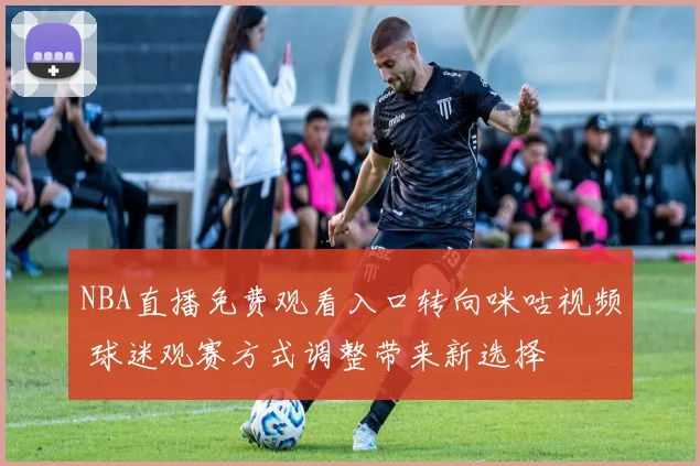 NBA直播免费观看入口转向咪咕视频 球迷观赛方式调整带来新选择