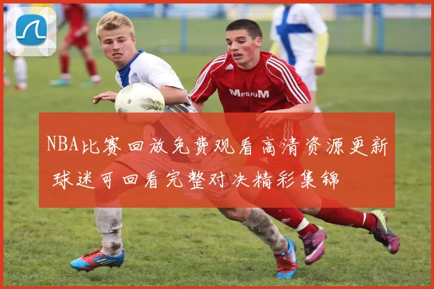 NBA比赛回放免费观看高清资源更新 球迷可回看完整对决精彩集锦