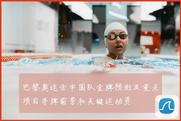 巴黎奥运会中国队金牌预测及重点项目夺牌前景和关键运动员