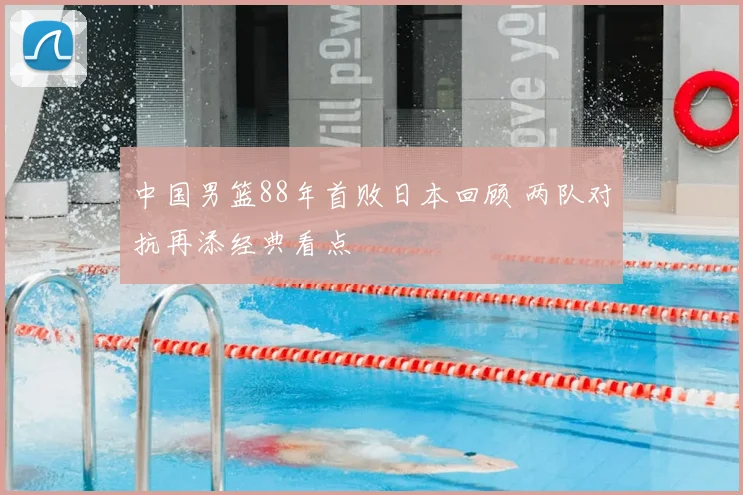中国男篮88年首败日本回顾 两队对抗再添经典看点