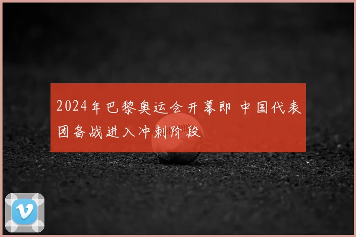 2024年巴黎奥运会开幕即 中国代表团备战进入冲刺阶段