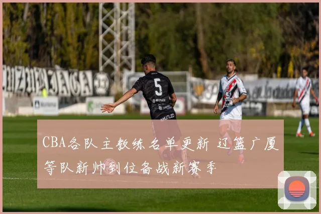 CBA各队主教练名单更新 辽篮广厦等队新帅到位备战新赛季