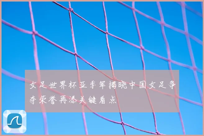 女足世界杯亚季军揭晓中国女足争夺荣誉再添关键看点