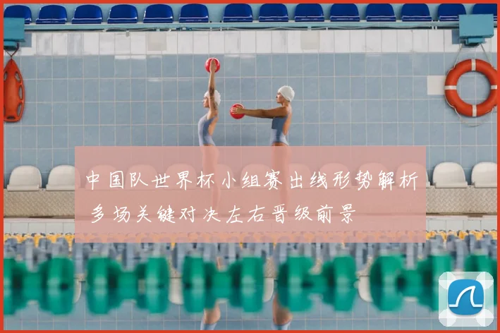 中国队世界杯小组赛出线形势解析 多场关键对决左右晋级前景