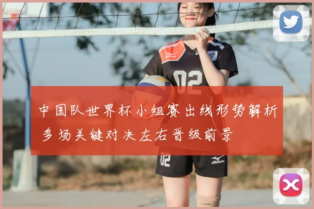 中国队世界杯小组赛出线形势解析 多场关键对决左右晋级前景